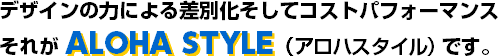 デザインの力による差別化そしてコストパフォーマンス それがALOHA STYLE（アロハスタイル）です。